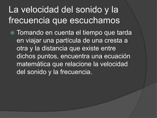 La velocidad del sonido y la
frecuencia que escuchamos
 Tomando en cuenta el tiempo que tarda
en viajar una partícula de una cresta a
otra y la distancia que existe entre
dichos puntos, encuentra una ecuación
matemática que relacione la velocidad
del sonido y la frecuencia.
 