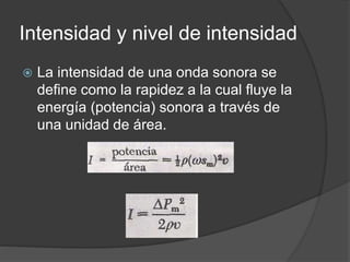 Intensidad y nivel de intensidad
 La intensidad de una onda sonora se
define como la rapidez a la cual fluye la
energía (potencia) sonora a través de
una unidad de área.
 
