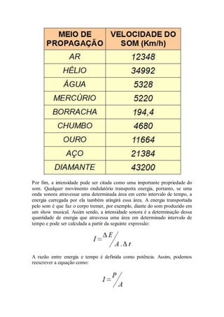 Por fim, a intensidade pode ser citada como uma importante propriedade do
som. Qualquer movimento ondulatório transporta energia, portanto, se uma
onda sonora atravessar uma determinada área em certo intervalo de tempo, a
energia carregada por ela também atingirá essa área. A energia transportada
pelo som é que faz o corpo tremer, por exemplo, diante do som produzido em
um show musical. Assim sendo, a intensidade sonora é a determinação dessa
quantidade de energia que atravessa uma área em determinado intervalo de
tempo e pode ser calculada a partir da seguinte expressão:
A razão entre energia e tempo é definida como potência. Assim, podemos
reescrever a equação como:
 
