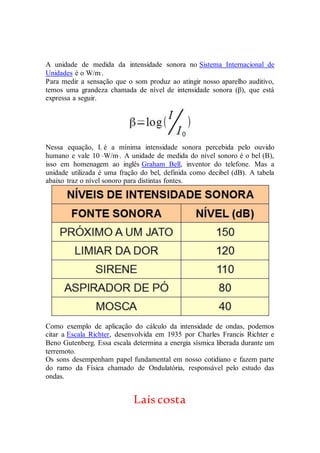 A unidade de medida da intensidade sonora no Sistema Internacional de
Unidades é o W/m2
.
Para medir a sensação que o som produz ao atingir nosso aparelho auditivo,
temos uma grandeza chamada de nível de intensidade sonora (β), que está
expressa a seguir.
Nessa equação, I0 é a mínima intensidade sonora percebida pelo ouvido
humano e vale 10–12
W/m2
. A unidade de medida do nível sonoro é o bel (B),
isso em homenagem ao inglês Graham Bell, inventor do telefone. Mas a
unidade utilizada é uma fração do bel, definida como decibel (dB). A tabela
abaixo traz o nível sonoro para distintas fontes.
Como exemplo de aplicação do cálculo da intensidade de ondas, podemos
citar a Escala Richter, desenvolvida em 1935 por Charles Francis Richter e
Beno Gutenberg. Essa escala determina a energia sísmica liberada durante um
terremoto.
Os sons desempenham papel fundamental em nosso cotidiano e fazem parte
do ramo da Física chamado de Ondulatória, responsável pelo estudo das
ondas.
Laíscosta
 