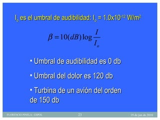 I o  es el umbral de audibilidad: I o  = 1.0x10 -12  W/m 2 Umbral de audibilidad es 0 db Umbral del dolor es 120 db Turbina de un avión del orden de 150 db 19 de jun de 2010 FLORENCIO PINELA - ESPOL 