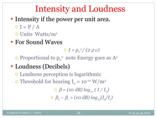 Intensity and Loudness Intensity if the power per unit area.  I = P / A Units  Watts/m 2 For Sound Waves I = p 0 2  / (2    v) Proportional to p 0 2   note Energy goes as A 2 Loudness (Decibels) Loudness perception is logarithmic Threshold for hearing I 0  = 10 -12  W/m 2    = (10 dB) log 10  ( I / I 0 )  2  –   1  = (10 dB) log 10 (I 2 /I 1 ) 19 de jun de 2010 FLORENCIO PINELA - ESPOL 