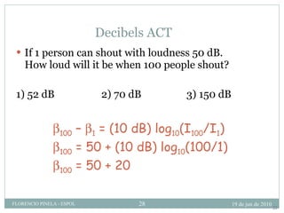 Decibels ACT If 1 person can shout with loudness 50 dB. How loud will it be when 100 people shout? 1) 52 dB 2) 70 dB 3) 150 dB  100  –   1  = (10 dB) log 10 (I 100 /I 1 )  100  = 50 + (10 dB) log 10 (100/1)  100  = 50 + 20 22 19 de jun de 2010 FLORENCIO PINELA - ESPOL 