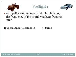 Preflight 1 As a police car passes you with its siren on, the frequency of the sound you hear from its siren 1) Increases 2) Decreases 3) Same 19 de jun de 2010 FLORENCIO PINELA - ESPOL 