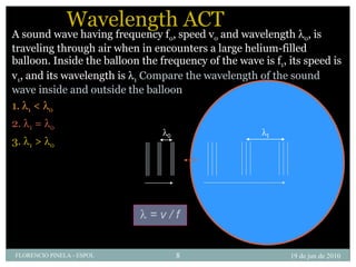 Wavelength ACT A sound wave having frequency f 0 , speed v 0  and wavelength   0 , is traveling through air when in encounters a large helium-filled balloon. Inside the balloon the frequency of the wave is f 1 , its speed is v 1 , and its wavelength is   1   Compare the wavelength of the sound wave inside and outside the balloon   1.   1  <   0   2.   1  =   0   3.   1  >   0 19 de jun de 2010 FLORENCIO PINELA - ESPOL  0  1    = v / f 