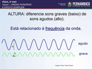 ALTURA: diferencia sons graves (baixo) de
sons agudos (alto).
Está relacionado à frequência da onda.
agudo
grave
FÍSICA, 2º ANO
Tópico – ONDAS SONORAS
E EFEITO DOPPLER
FÍSICA,
A
A
Imagem: Pluke / Public Domain
 
