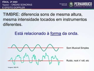 TIMBRE: diferencia sons de mesma altura,
mesma intensidade tocados em instrumentos
diferentes.
Está relacionado à forma da onda.
FÍSICA, 2º ANO
Tópico – ONDAS SONORAS
E EFEITO DOPPLER
Som Musical Simples
Ruido, rock n’ roll, etc
Imagens: SEE-PE
 
