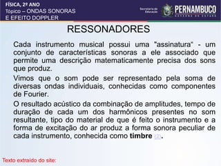 RESSONADORES
• Cada instrumento musical possui uma "assinatura“ - um
conjunto de características sonoras a ele associado que
permite uma descrição matematicamente precisa dos sons
que produz.
• Vimos que o som pode ser representado pela soma de
diversas ondas individuais, conhecidas como componentes
de Fourier.
• O resultado acústico da combinação de amplitudes, tempo de
duração de cada um dos harmônicos presentes no som
resultante, tipo do material de que é feito o instrumento e a
forma de excitação do ar produz a forma sonora peculiar de
cada instrumento, conhecida como timbre (2).
FÍSICA, 2º ANO
Tópico – ONDAS SONORAS
E EFEITO DOPPLER
Texto extraído do site:
 