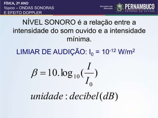 NÍVEL SONORO é a relação entre a
intensidade do som ouvido e a intensidade
mínima.
LIMIAR DE AUDIÇÃO: I0 = 10-12 W/m2
)
(
:
)
(
log
.
10
0
10
dB
decibel
unidade
I
I


FÍSICA, 2º ANO
Tópico – ONDAS SONORAS
E EFEITO DOPPLER
 