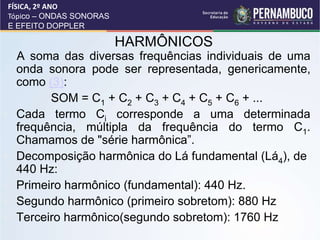 HARMÔNICOS
A soma das diversas frequências individuais de uma
onda sonora pode ser representada, genericamente,
como (3):
SOM = C1 + C2 + C3 + C4 + C5 + C6 + ...
• Cada termo Ci corresponde a uma determinada
frequência, múltipla da frequência do termo C1.
Chamamos de "série harmônica”.
• Decomposição harmônica do Lá fundamental (Lá4), de
440 Hz:
• Primeiro harmônico (fundamental): 440 Hz.
• Segundo harmônico (primeiro sobretom): 880 Hz
• Terceiro harmônico(segundo sobretom): 1760 Hz
FÍSICA, 2º ANO
Tópico – ONDAS SONORAS
E EFEITO DOPPLER
 