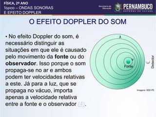• No efeito Doppler do som, é
necessário distinguir as
situações em que ele é causado
pelo movimento da fonte ou do
observador. Isso porque o som
propaga-se no ar e ambos
podem ter velocidades relativas
a este. Já para a luz, que se
propaga no vácuo, importa
apenas a velocidade relativa
entre a fonte e o observador (4).
O EFEITO DOPPLER DO SOM
FÍSICA, 2º ANO
Tópico – ONDAS SONORAS
E EFEITO DOPPLER
Fonte
Detector
v
Imagens: SEE-PE
 