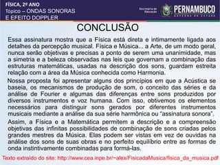 CONCLUSÃO
•Essa assinatura mostra que a Física está direta e intimamente ligada aos
detalhes da percepção musical. Física e Música... a Arte, de um modo geral,
nunca serão objetivas e precisas a ponto de serem uma unanimidade, mas
a simetria e a beleza observadas nas leis que governam a combinação das
estruturas matemáticas, usadas na descrição dos sons, guardam estreita
relação com a área da Música conhecida como Harmonia.
Nossa proposta foi apresentar alguns dos princípios em que a Acústica se
baseia, os mecanismos de produção de som, o conceito das séries e da
análise de Fourier e algumas das diferenças entre sons produzidos por
diversos instrumentos e voz humana. Com isso, obtivemos os elementos
necessários para distinguir sons gerados por diferentes instrumentos
musicais mediante a análise da sua série harmônica ou “assinatura sonora”.
•Assim, a Física e a Matemática permitem a descrição e a compreensão
objetivas das infinitas possibilidades de combinação de sons criadas pelos
grandes mestres da Música. Elas podem ser vistas em vez de ouvidas na
análise dos sons de suas obras e no perfeito equilíbrio entre as formas de
onda instintivamente combinadas para formá-las.
FÍSICA, 2º ANO
Tópico – ONDAS SONORAS
E EFEITO DOPPLER
Texto extraído do site: http://www.cea.inpe.br/~alex/FisicadaMusica/fisica_da_musica.pdf
 