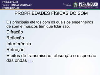PROPRIEDADES FÍSICAS DO SOM
• Os principais efeitos com os quais os engenheiros
de som e músicos têm que lidar são:
• Difração
• Reflexão
• Interferência
• Refração
• Efeitos de transmissão, absorção e dispersão
das ondas (1).
FÍSICA, 2º ANO
Tópico – ONDAS SONORAS E
EFEITO DOPLLER
 