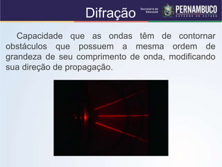 Difração
Capacidade que as ondas têm de contornar
obstáculos que possuem a mesma ordem de
grandeza de seu comprimento de onda, modificando
sua direção de propagação.
 