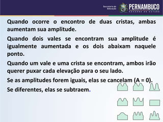 Quando ocorre o encontro de duas cristas, ambas
aumentam sua amplitude.
Quando dois vales se encontram sua amplitude é
igualmente aumentada e os dois abaixam naquele
ponto.
Quando um vale e uma crista se encontram, ambos irão
querer puxar cada elevação para o seu lado.
Se as amplitudes forem iguais, elas se cancelam (A = 0).
Se diferentes, elas se subtraem. + =
+ =
+ =
 