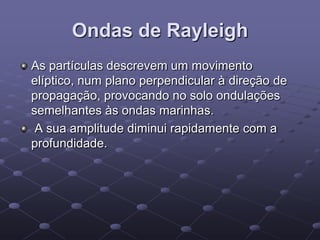 Ondas de Rayleigh
As partículas descrevem um movimento
elíptico, num plano perpendicular à direção de
propagação, provocando no solo ondulações
semelhantes às ondas marinhas.
A sua amplitude diminui rapidamente com a
profundidade.