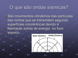 O que são ondas sísmicas?
São movimentos vibratórios das partículas
das rochas que se transmitem segundo
superfícies concêntricas devido à
libertação súbita de energia no foco
sísmico.