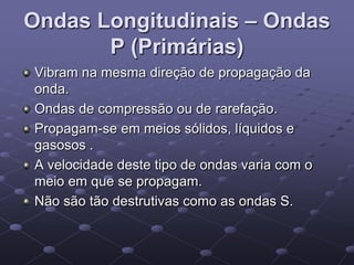 Ondas Longitudinais – Ondas
P (Primárias)
Vibram na mesma direção de propagação da
onda.
Ondas de compressão ou de rarefação.
Propagam-se em meios sólidos, líquidos e
gasosos .
A velocidade deste tipo de ondas varia com o
meio em que se propagam.
Não são tão destrutivas como as ondas S.