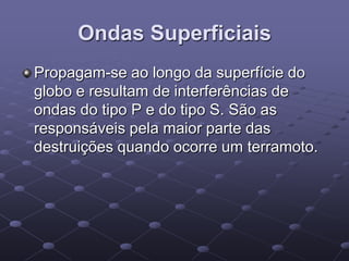 Ondas Superficiais
Propagam-se ao longo da superfície do
globo e resultam de interferências de
ondas do tipo P e do tipo S. São as
responsáveis pela maior parte das
destruições quando ocorre um terramoto.