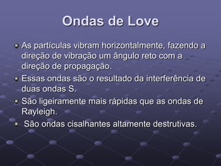 Ondas de Love
As partículas vibram horizontalmente, fazendo a
direção de vibração um ângulo reto com a
direção de propagação.
Essas ondas são o resultado da interferência de
duas ondas S.
São ligeiramente mais rápidas que as ondas de
Rayleigh.
São ondas cisalhantes altamente destrutivas.
