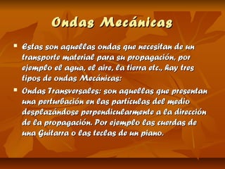 Ondas Mecánicas
   Estas son aquellas ondas que necesitan de un
    transporte material para su propagación, por
    ejemplo el agua, el aire, la tierra etc., hay tres
    tipos de ondas Mecánicas:
   Ondas Transversales: son aquellas que presentan
    una perturbación en las partículas del medio
    desplazándose perpendicularmente a la dirección
    de la propagación. Por ejemplo las cuerdas de
    una Guitarra o las teclas de un piano.
 