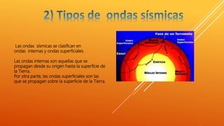 Las ondas sísmicas se clasifican en
ondas internas y ondas superficiales.
Las ondas internas son aquellas que se
propagan desde su origen hasta la superficie de
la Tierra.
Por otra parte, las ondas superficiales son las
que se propagan sobre la superficie de la Tierra.
 