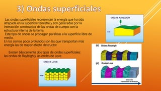 Las ondas superficiales representan la energía que ha sido
atrapada en la superficie terrestre y son generadas por la
interacción constructiva de las ondas de cuerpo con la
estructura interna de la tierra.
Este tipo de ondas se propagan paralelas a la superficie libre de
medio.
En los sismos poco profundos son las que transportan más
energía las de mayor efecto destructor.
Existen básicamente dos tipos de ondas superficiales:
las ondas de Rayleigh y las ondas de Love.
 