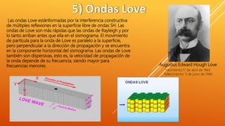 Las ondas Love estánformadas por la interferencia constructiva
de múltiples reflexiones en la superficie libre de ondas SH. Las
ondas de Love son más rápidas que las ondas de Rayleigh y por
lo tanto arriban antes que ella en el sismograma. El movimiento
de partícula para la onda de Love es paralelo a la superficie,
pero perpendicular a la dirección de propagación y se encuentra
en la componente horizontal del sismograma. Las ondas de Love
también son dispersivas, esto es, la velocidad de propagación de
la onda depende de su frecuencia, siendo mayor para
frecuencias menores. Augustus Edward Hough Love
nacimiento:17 de abril de 1863
Fallecimiento: 5 de junio de 1940
 