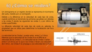 Un sismograma es un registro donde se representa el movimiento
del suelo, medido por un sismógrafo.
Debido a la diferencia en la velocidad de cada tipo de onda,
cuando sentimos un terremoto las primeras sacudidas son debidas
a las ondas P, siendo las siguientes las ondas S y por último las
ondas superficiales.
La diferente velocidad de cada tipo de onda es, además, la
propiedad que se utiliza para determinar la localización del foco
del terremoto.
La velocidad de las Ondas L puede variar entre 2 a 3 Km/s
Mientras que la velocidad de las Ondas R es el 90% de la
velocidad de las Ondas S, ( la velocidad de las Ondas S varían
entre 4 a 6 Km/s) por lo que si las Ondas S llevan una velocidad
de 5 Km/s , las Ondas R se propaga a una velocidad de 4,5 Km/
 
