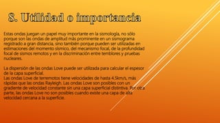 Estas ondas juegan un papel muy importante en la sismología, no sólo
porque son las ondas de amplitud más prominente en un sismograma
registrado a gran distancia, sino también porque pueden ser utilizadas en
estimaciones del momento sísmico, del mecanismo focal, de la profundidad
focal de sismos remotos y en la discriminación entre temblores y pruebas
nucleares.
La dispersión de las ondas Love puede ser utilizada para calcular el espesor
de la capa superficial.
Las ondas Love de terremotos tiene velocidades de hasta 4.5km/s, más
rápidas que las ondas Rayleigh. Las ondas Love son posibles con un
gradiente de velocidad constante sin una capa superficial distintiva. Por otra
parte, las ondas Love no son posibles cuando existe una capa de alta
velocidad cercana a la superficie.
 