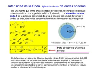 Intensidad de la Onda. Aplicación al caso de ondas sonoras 
Para una fuente que emite ondas en todas direcciones, la energía se distribuye 
uniformemente en una superficie esférica A, de radio r. La intensidad de una 
onda, I, es la potencia por unidad de área, o energía por unidad de tiempo y 
unidad de área, que incide perpendicularmente a la dirección de propagación 
p 
v 
P 
dE 
  
   
dE 
dE 
1 
  
v s v 
P 
dE 
dr 
A 
dE 
dV 
dE 
P 
A 
I 
Av 
dV 
dt 
dV 
Adr 
dV dt 
dV 
dtdV 
dt 
P 
r 
A 
I 
o 
  
1 
o  
 
2 
2 2 
2 
2 
2 
4 
    
Para el caso de una onda 
sonora 
El diafragma de un altavoz de 30 cm de diámetro vibra a 1 kHz, con una amplitud de 0.020 
mm. Suponemos que las moléculas de aire vibran con esa amplitud, (a) encontrar la 
amplitud de la presión (b) la intensidad de la onda sonora enfrente del diafragma © la 
energía sonora radiada (d) si el sonido se irradia uniformemente en el hemisferio, calcular 
cual es la intensidad a 5 m del diafragma 
 