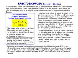 EFECTO DOPPLER. Resumen y Ejercicios 
Si la fuente de la onda y el receptor se mueven uno respecto de otro, la frecuencia del receptor no 
es la misma que la de la fuente. Si el movimiento relativo es de acercamiento, la frecuencia que 
mide el receptor es mayor; si se alejan la frecuencia es menor. Esto es conocido como el efecto 
Doppler. 
Todo el movimiento, 
todas las velocidades, 
se describen respecto al medio 
s 
r 
v  
u 
r f 
s 
v u 
f 
 
 
fr frecuencia observada por el receptor; 
fs frecuencia que emite la fuente; 
v velocidad de propagación de la onda; 
ur velocidad del receptor; 
us velocidad de la fuente; 
Cuando el receptor se mueve hacia la fuente, 
se elige el signo positivo en el numerador. 
Cuando la fuente se mueve hacia el receptor, 
signo negativo en el denominador 
La frecuencia del silbato de un tren es de 400 Hz. Si 
el tren se mueve a una velocidad de 122 km/h, (a) con 
qué frecuencia se oye la bocina por un observador 
situado delante del tren en el sentido de la marcha; 
(b) por un observador situado detrás del tren; (c). 
Suponer ahora que el observador se mueve en una 
vagoneta a una velocidad de 120 km/h, en la misma 
dirección que el tren pero en sentido contrario ¿con 
qué frecuencia oye ahora el silbato? 
** El radar de la policía emite con frecuencia 1.5x109 
Hz. Un coche pasa delante del radar y la frecuencia 
de la onda reflejada por el coche, que recibe el 
receptor, situado al lado del emisor, es de 500 Hz 
menos que la emisora. ¿Cuál es la velocidad del 
coche?. ** Considerar que el coche actúa como 
receptor y emisor. 
Un barco en reposo está equipado con un sonar que emite pulsos de sonido a 40 MHz. Los 
pulsos reflejados por un submarino situado justo en la vertical del barco llegan con un tiempo de 
retardo de 80 ms, y una frecuencia de 39.958MHz. (a) ¿Cuál es la profundidad del submarino?; 
(b) cual es la velocidad del submarino en el eje vertical?. Velocidad del sonido en agua de mar: 
1540 m/s 
 