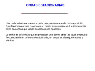 ONDAS ESTACIONARIAS 
Una onda estacionaria es una onda que permanece en la misma posición. 
Este fenómeno ocurre cuando en un medio estacionario se d la interferencia 
entre dos ondas que viajan en direcciones opuestas. 
La suma de dos ondas que se propagan una contra otras (de igual amplitud y 
frecuencia) crean una onda estacionaria, en la que se distinguen nodos y 
vientres 
 
