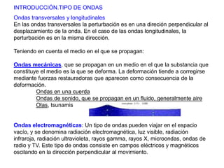 INTRODUCCIÓN.TIPO DE ONDAS 
Ondas transversales y longitudinales 
En las ondas transversales la perturbación es en una direción perpendicular al 
desplazamiento de la onda. En el caso de las ondas longitudinales, la 
perturbación es en la misma dirección. 
Teniendo en cuenta el medio en el que se propagan: 
Ondas mecánicas, que se propagan en un medio en el que la substancia que 
constituye el medio es la que se deforma. La deformación tiende a corregirse 
mediante fuerzas restauradoras que aparecen como consecuencia de la 
deformación. 
Ondas en una cuerda 
Ondas de sonido, que se propagan en un fluido, generalmente aire 
Olas, tsunamis 
Ondas electromagnéticas: Un tipo de ondas pueden viajar en el espacio 
vacío, y se denomina radiación electromagnética, luz visible, radiación 
infraroja, radiación ultravioleta, rayos gamma, rayos X, microondas, ondas de 
radio y TV. Este tipo de ondas consiste en campos eléctricos y magnéticos 
oscilando en la dirección perpendicular al movimiento. 
 