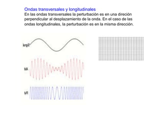 Ondas transversales y longitudinales 
En las ondas transversales la perturbación es en una direción 
perpendicular al desplazamiento de la onda. En el caso de las 
ondas longitudinales, la perturbación es en la misma dirección. 
 