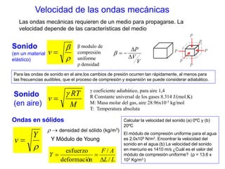 Velocidad de las ondas mecánicas 
Las ondas mecánicas requieren de un medio para propagarse. La 
velocidad depende de las características del medio 
Sonido 
 
(en un material 
v  
elástico)  
β modulo de 
compresión 
uniforme 
ρ densidad 
P 
V 
 
V 
 
   
Para las ondas de sonido en el aire,los cambios de presión ocurren tan rápidamente, al menos para 
las frecuencias audibles, que el proceso de compresión y expansión se puede considerar adiabático. 
RT 
M 
v 
 
 
Sonido 
(en aire) 
γ coeficiente adiabático, para aire 1,4 
R Constante universal de los gases 8.314 J/(mol.K) 
M: Masa molar del gas, aire 28.96x10-3 kg/mol 
T: Temperatura absoluta 
Calcular la velocidad del sonido (a) 0ºC y (b) 
20ºC 
El módulo de compresión uniforme para el agua 
es 2.0x109 N/m2. Encontrar la velocidad del 
sonido en el agua (b) La velocidad del sonido 
en mercurio es 1410 m/s ¿Cuál es el valor del 
módulo de compresión uniforme? (ρ = 13.6 x 
103 Kg/m3 ) 
Ondas en sólidos 
Y 
 
v  
  densidad del sólido (kg/m3) 
Y Módulo de Young 
F / 
A 
L L 
Y 
/ 
esfuerzo 
deformación 
 
  
 