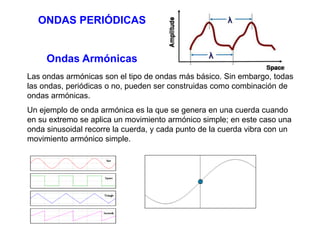 ONDAS PERIÓDICAS 
Ondas Armónicas 
Las ondas armónicas son el tipo de ondas más básico. Sin embargo, todas 
las ondas, periódicas o no, pueden ser construidas como combinación de 
ondas armónicas. 
Un ejemplo de onda armónica es la que se genera en una cuerda cuando 
en su extremo se aplica un movimiento armónico simple; en este caso una 
onda sinusoidal recorre la cuerda, y cada punto de la cuerda vibra con un 
movimiento armónico simple. 
 