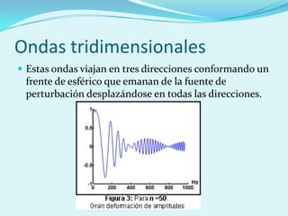Ondas tridimensionales
 Estas ondas viajan en tres direcciones conformando un
 frente de esférico que emanan de la fuente de
 perturbación desplazándose en todas las direcciones.
 