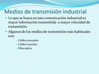 Medios de transmisión industrial
 Lo que se busca en esta comunicación industrial es
  mayor información transmitida a mayor velocidad de
  transmisión.
 Algunos de los medios de transmisión más habituales
  son:
         Cables trenzados
         Cables coaxiales
         Fibra óptica
 