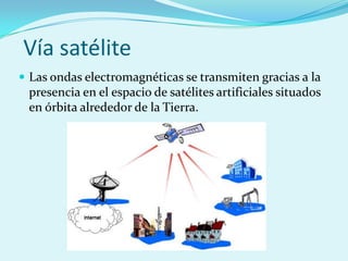 Vía satélite
 Las ondas electromagnéticas se transmiten gracias a la
 presencia en el espacio de satélites artificiales situados
 en órbita alrededor de la Tierra.
 
