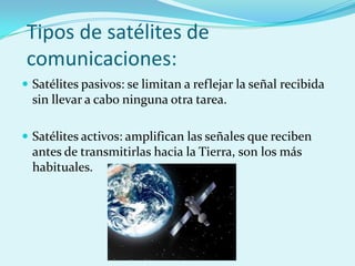 Tipos de satélites de
comunicaciones:
 Satélites pasivos: se limitan a reflejar la señal recibida
  sin llevar a cabo ninguna otra tarea.

 Satélites activos: amplifican las señales que reciben
  antes de transmitirlas hacia la Tierra, son los más
  habituales.
 