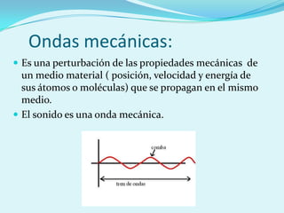 Ondas mecánicas:
 Es una perturbación de las propiedades mecánicas de
  un medio material ( posición, velocidad y energía de
  sus átomos o moléculas) que se propagan en el mismo
  medio.
 El sonido es una onda mecánica.
 