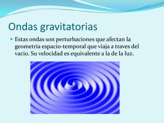 Ondas gravitatorias
 Estas ondas son perturbaciones que afectan la
 geometria espacio-temporal que viaja a traves del
 vacio. Su velocidad es equivalente a la de la luz.
 