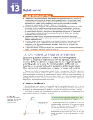 13	Relatividad
IDEAS FUNDAMENTALES
■	 Los estudios que realizó Einstein en el ámbito del electromagnetismo revelaron la presencia de
inconsistencias entre las teorías de Maxwell y la mecánica de Newton. Él reconoció que ambas
teorías no pudieran coexistir y decidió apostar por la teoría del electromagnetismo de Maxwell,
aun sabiendo que si era la correcta, habría que cambiar de una forma espectacular ideas
extensamente aceptadas sobre el espacio y el tiempo en la mecánica.
■	 Dos observadores que se mueven con un movimiento uniforme relativo discrepan en cuanto
a los valores numéricos de las coordenadas espacio–temporales de un suceso, pero están
de acuerdo en cuanto al valor numérico de la velocidad de la luz en el vacío. Las ecuaciones
de transformación de Lorentz relacionan los valores de estas coordenadas en dos sistemas
de referencia y reemplazan las ecuaciones de transformación de Galileo, que fallan para
velocidades cercanas a la de la luz.
■	 Los diagramas espacio-tiempo son una manera muy clara e ilustrativa de representar
gráficamente por qué dos observadores que se mueven relativamente uno respecto al otro
obtienen medidas distintas.
■	 La energía se debe conservar en cualquier circunstancia y lo mismo le ocurre al momento.
La relatividad del espacio y del tiempo requiere una nueva definición para la energía y
el momento con el objetivo de preservar la naturaleza conservativa de estas leyes bajo
transformaciones relativistas.
■	 La relatividad general es un marco de ideas que aglutina los conceptos fundamentales de masa,
espacio y tiempo para describir el destino del universo.
13.1 (A1: Núcleo) Los inicios de la relatividad
Los estudios que realizó Einstein en el ámbito del electromagnetismo
revelaron la presencia de inconsistencias entre las teorías de Maxwell y la
mecánica de Newton. Él reconoció que ambas teorías no pudieran coexistir
y decidió apostar por la teoría del electromagnetismo de Maxwell, aun
sabiendo que si era la correcta, habría que cambiar de forma espectacular
ideas extensamente aceptadas sobre el espacio y el tiempo en la mecánica
Para comprender los novedosos pasos que dio Einstein a principios del siglo XX es importante
tener en cuenta el contexto científico en el que se realizaron esos pasos. La mecánica newtoniana
había reinado hasta el momento de manera absoluta gracias al éxito de la teoría de Newton a la
hora de describir con exactitud el movimiento del universo. Para valorar el verdadero vuelco al
paradigma newtoniano que introdujo Einstein, primero necesitamos tener bien claros algunos de
los principios del modelo newtoniano del universo.
■
■ Sistemas de referencia
Es probable que hayas resuelto muchos problemas del Capítulo 2 en los que tuviste en cuenta
un sistema de referencia estacionario y mediste o calculaste el desplazamiento, la velocidad y la
aceleración de diferentes objetos con respecto a un punto estacionario (es decir, fijo o inmóvil).
Un sistema de referencia es simplemente un sistema de coordenadas que permite asignar un
valor específico de tiempo y posición a un suceso.
Un suceso es un acontecimiento instantáneo que
ocurre en un punto específico del espacio.
Podemos poner muchos ejemplos de sucesos: un
centelleo de luz, el momento en el que dos objetos
colisionan y el punto más alto al que llega un objeto
que describe una trayectoria parabólica.
Los sistemas de referencia se representan a menu-
do mediante un conjunto de ejes al que se le suele
asignar el símbolo «S», tal como se muestra en la Fi-
gura 13.1.
■
■ Figura 13.1
Representación gráfica
del sistema de referencia
de la Tierra para un
cohete en vuelo
y
0
x
Suceso 2
Suceso 3
Suceso 1
Sistema de referencia
estacionario, S
Opción A
 