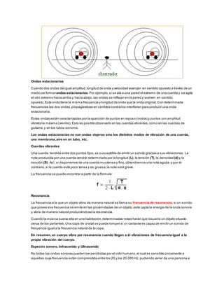 Ondas estacionarias
Cuando dos ondas de igual amplitud,longitud de onda y velocidad avanzan en sentido opuesto a través de un
medio se formanondas estacionarias.Por ejemplo,si se ata a una pared el extremo de una cuerda y se agita
el otro extremo hacia arriba y hacia abajo,las ondas se reflejan en la pared y vuelven en sentido
opuesto. Esta onda tiene la misma frecuencia y longitud de onda que la onda original.Con determinada
frecuencias las dos ondas,propagándose en sentidos contrarios interfieren para producir una onda
estacionaria.
Estas ondas están caracterizadas por la aparición de puntos en reposo (nodos) y puntos con amplitud
vibratoria máxima (vientre). Esto es posible observarlo en las cuerdas vibrantes,como en las cuerdas de
guitarra,y en los tubos sonoros.
Las ondas estacionarias no son ondas viajeras sino los distintos modos de vibración de una cuerda,
una membrana,aire en un tubo, etc.
Cuerdas vibrantes
Una cuerda, tendida entre dos puntos fijos,es susceptible de emitir un sonido gracias a sus vibraciones. La
nota producida por una cuerda vendrá determinada por la longitud (L), la tensión (T), la densidad (d) y la
sección (S). Así, si disponemos de una cuerda muytensa y fina, obtendremos una nota aguda;y por el
contrario,si la cuerda está poco tensa y es gruesa,la nota será grave.
La frecuencia se puede encontrar a partir de la fórmula:
Resonancia
La frecuencia a la que un objeto vibra de manera natural se llama su frecuencia de resonancia, si un sonido
que posea esa frecuencia se emite en las proximidades de un objeto,este capta la energía de la onda sonora
y vibra de manera natural produciéndose la resonancia.
Cuando la música suena alta en una habitación,determinadas notas harán que resuene un objeto situado
cerca de los parlantes.Una copa de cristal se puede romper si un cantante es capaz de emitir un sonido de
frecuencia igual a la frecuencia natural de la copa.
En resumen,un cuerpo vibra por resonancia cuando llegan a él vibraciones de frecuencia igual a la
propia vibración del cuerpo.
Espectro sonoro, Infrasonido y Ultrasonido
No todas las ondas sonoras pueden ser percibidas por el oído humano,el cual es sensible únicamente a
aquellas cuya frecuencia están comprendida entre los 20 y los 20.000 Hz, pudiendo variar de una persona a
 
