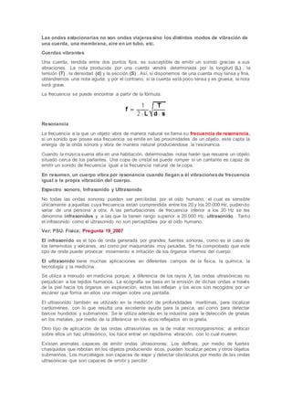 Las ondas estacionarias no son ondas viajerassino los distintos modos de vibración de
una cuerda, una membrana, aire en un tubo, etc.
Cuerdas vibrantes
Una cuerda, tendida entre dos puntos fijos, es susceptible de emitir un sonido gracias a sus
vibraciones. La nota producida por una cuerda vendrá determinada por la longitud (L) , la
tensión (T) , la densidad (d) y la sección (S) . Así, si disponemos de una cuerda muy tensa y fina,
obtendremos una nota aguda; y por el contrario, si la cuerda está poco tensa y es gruesa, la nota
será grave.
La frecuencia se puede encontrar a partir de la fórmula:
Resonancia
La frecuencia a la que un objeto vibra de manera natural se llama su frecuencia de resonancia,
si un sonido que posea esa frecuencia se emite en las proximidades de un objeto, este capta la
energía de la onda sonora y vibra de manera natural produciéndose la resonancia.
Cuando la música suena alta en una habitación, determinadas notas harán que resuene un objeto
situado cerca de los parlantes. Una copa de cristal se puede romper si un cantante es capaz de
emitir un sonido de frecuencia igual a la frecuencia natural de la copa.
En resumen, un cuerpo vibra por resonancia cuando llegan a él vibracionesde frecuencia
igual a la propia vibración del cuerpo.
Espectro sonoro, Infrasonido y Ultrasonido
No todas las ondas sonoras pueden ser percibidas por el oído humano, el cual es sensible
únicamente a aquellas cuya frecuencia están comprendida entre los 20 y los 20.000 Hz, pudiendo
variar de una persona a otra. A las perturbaciones de frecuencia inferior a los 20 Hz se les
denomina infrasonidos y a las que la tienen rango superior a 20.000 Hz, ultrasonido . Tanto
el infrasonido como el ultrasonido no son perceptibles por el oído humano.
Ver: PSU: Física; Pregunta 19_2007
El infrasonido es el tipo de onda generada por grandes fuentes sonoras, como es el caso de
los terremotos y volcanes, así como por maquinarias muy pesadas. Se ha comprobado que este
tipo de onda puede provocar movimiento e irritación de los órganos internos del cuerpo.
El ultrasonido tiene muchas aplicaciones en diferentes campos de la física, la química, la
tecnología y la medicina .
Se utiliza a menudo en medicina porque, a diferencia de los rayos X, las ondas ultrasónicas no
perjudican a los tejidos humanos. La ecografía se basa en la emisión de dichas ondas a través
de la piel hacia los órganos en exploración, estos las reflejan y los ecos son recogidos por un
escáner que forma en ellos una imagen sobre una pantalla.
El ultrasonido también es utilizado en la medición de profundidades marítimas, para localizar
cardúmenes, con lo que resulta una excelente ayuda para la pesca, así como para detectar
barcos hundidos y submarinos. Se le utiliza además en la industria para le detección de grietas
en los metales, por medio de la diferencia en los ecos reflejados en la grieta.
Otro tipo de aplicación de las ondas ultrasonoras es la de matar microorganismos; al enfocar
sobre ellos un haz ultrasónico, los hace entrar en rapidísima vibración, con lo cual mueren.
Existen animales capaces de emitir ondas ultrasonoras: Los delfines, por medio de fuertes
chasquidos que rebotan en los objetos produciendo ecos, pueden localizar peces y otros objetos
submarinos. Los murciélagos son capaces de viajar y detectar obstáculos por medio de las ondas
ultrasónicas que son capaces de emitir y percibir.
 