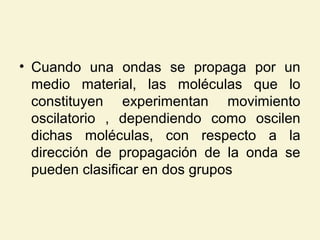 • Cuando una ondas se propaga por un
medio material, las moléculas que lo
constituyen experimentan movimiento
oscilatorio , dependiendo como oscilen
dichas moléculas, con respecto a la
dirección de propagación de la onda se
pueden clasificar en dos grupos
 