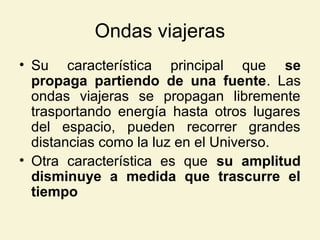 Ondas viajeras
• Su característica principal que se
propaga partiendo de una fuente. Las
ondas viajeras se propagan libremente
trasportando energía hasta otros lugares
del espacio, pueden recorrer grandes
distancias como la luz en el Universo.
• Otra característica es que su amplitud
disminuye a medida que trascurre el
tiempo
 