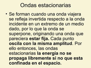 Ondas estacionarias
• Se forman cuando una onda viajera
se refleja invertida respecto a la onda
incidente en un extremo de un medio
dado, por lo que la onda se
superpone, originando una onda que
pareciera estar fija. Cada punto
oscila con la misma amplitud. Por
ello entonces, las ondas
estacionarias la energía no se
propaga libremente si no que esta
confinada en el espacio.
 