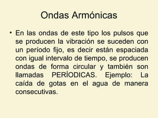 Ondas Armónicas
• En las ondas de este tipo los pulsos que
se producen la vibración se suceden con
un período fijo, es decir están espaciada
con igual intervalo de tiempo, se producen
ondas de forma circular y también son
llamadas PERÍODICAS. Ejemplo: La
caída de gotas en el agua de manera
consecutivas.
 